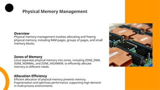 Physical Memory Management
Overview
Physical memory management involves allocating and freeing
physical memory, including RAM pages, groups of pages, and small
memory blocks.
Zones of Memory
Linux separates physical memory into zones, including ZONE_DMA,
ZONE_NORMAL, and ZONE_HIGHMEM, to efficiently allocate
memory to different needs.
Allocation Efficiency
Efficient allocation of physical memory prevents memory
fragmentation and optimizes performance, supporting high demand
in multi-process environments.
 
