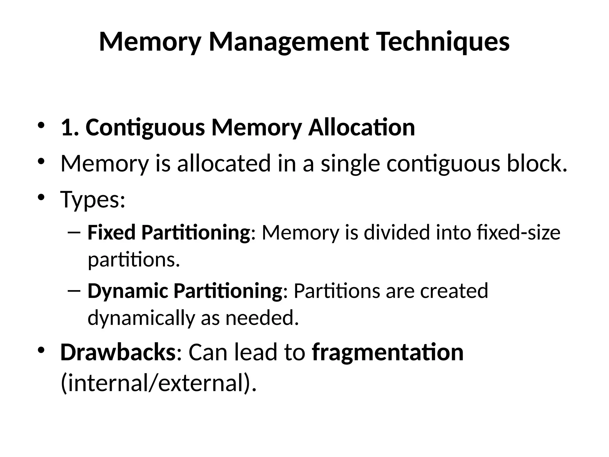 Memory Management Techniques
• 1. Contiguous Memory Allocation
• Memory is allocated in a single contiguous block.
• Types:
– Fixed Partitioning: Memory is divided into fixed-size
partitions.
– Dynamic Partitioning: Partitions are created
dynamically as needed.
• Drawbacks: Can lead to fragmentation
(internal/external).
 