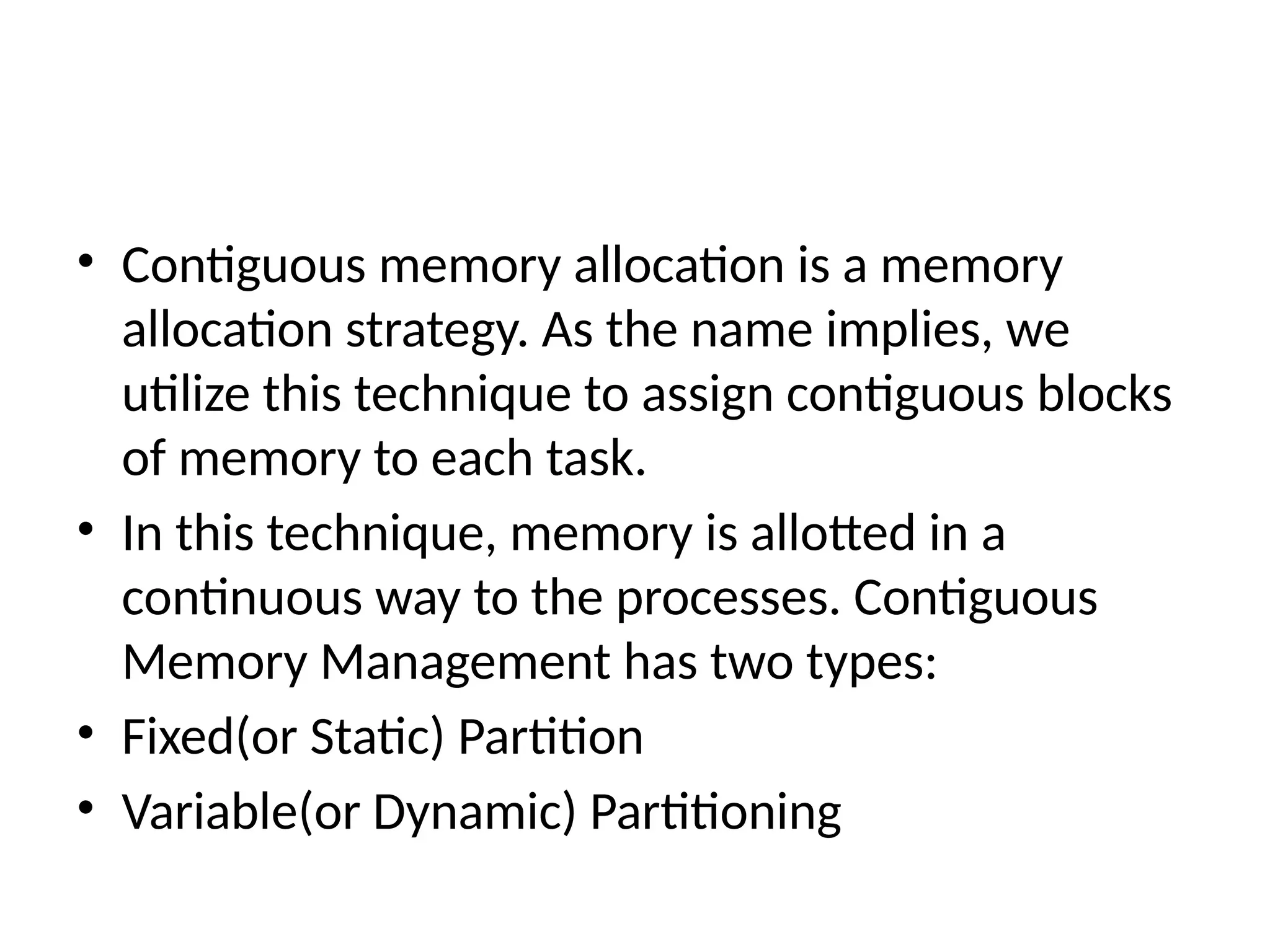 • Contiguous memory allocation is a memory
allocation strategy. As the name implies, we
utilize this technique to assign contiguous blocks
of memory to each task.
• In this technique, memory is allotted in a
continuous way to the processes. Contiguous
Memory Management has two types:
• Fixed(or Static) Partition
• Variable(or Dynamic) Partitioning
 
