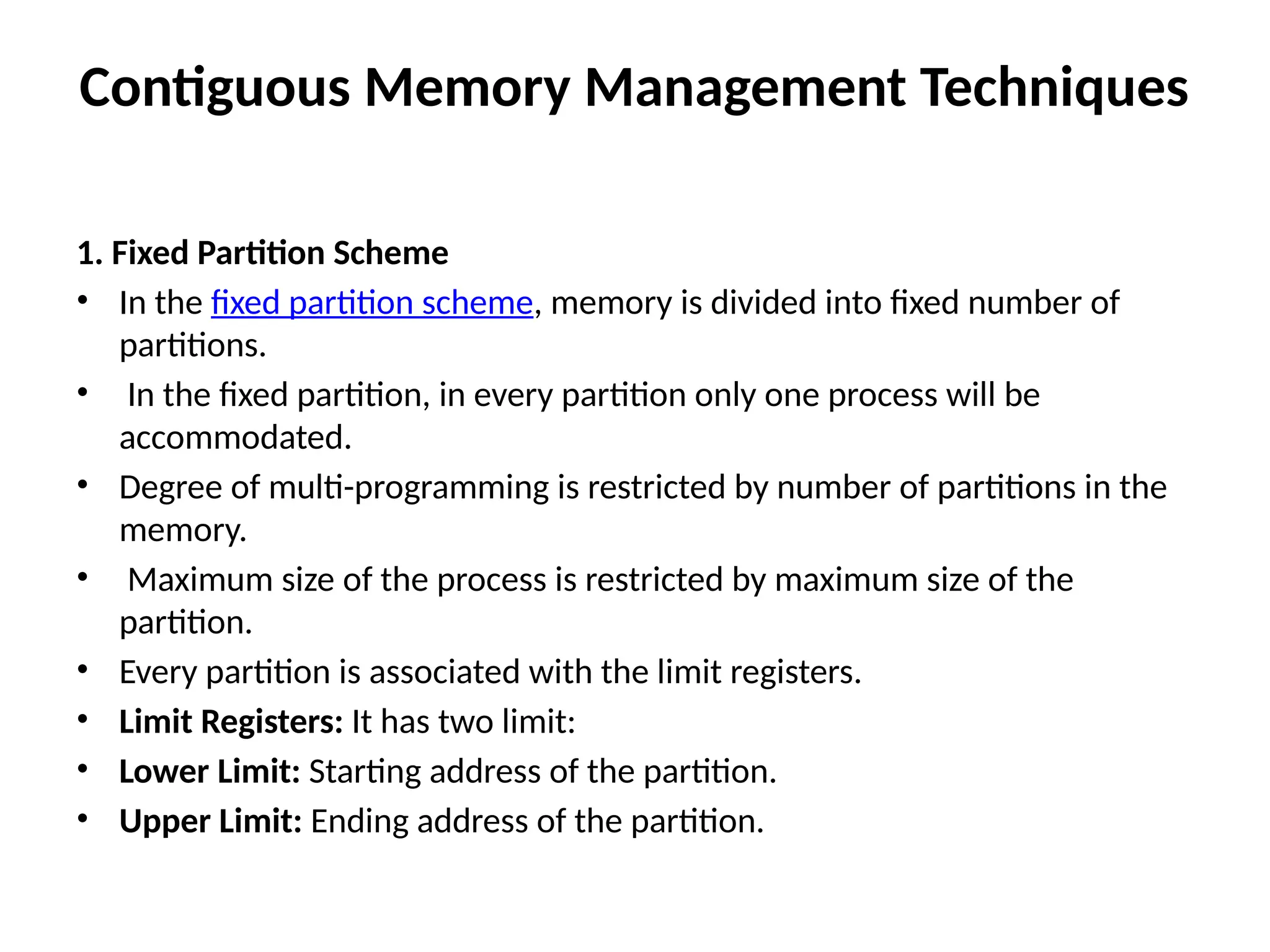 Contiguous Memory Management Techniques
1. Fixed Partition Scheme
• In the fixed partition scheme, memory is divided into fixed number of
partitions.
• In the fixed partition, in every partition only one process will be
accommodated.
• Degree of multi-programming is restricted by number of partitions in the
memory.
• Maximum size of the process is restricted by maximum size of the
partition.
• Every partition is associated with the limit registers.
• Limit Registers: It has two limit:
• Lower Limit: Starting address of the partition.
• Upper Limit: Ending address of the partition.
 