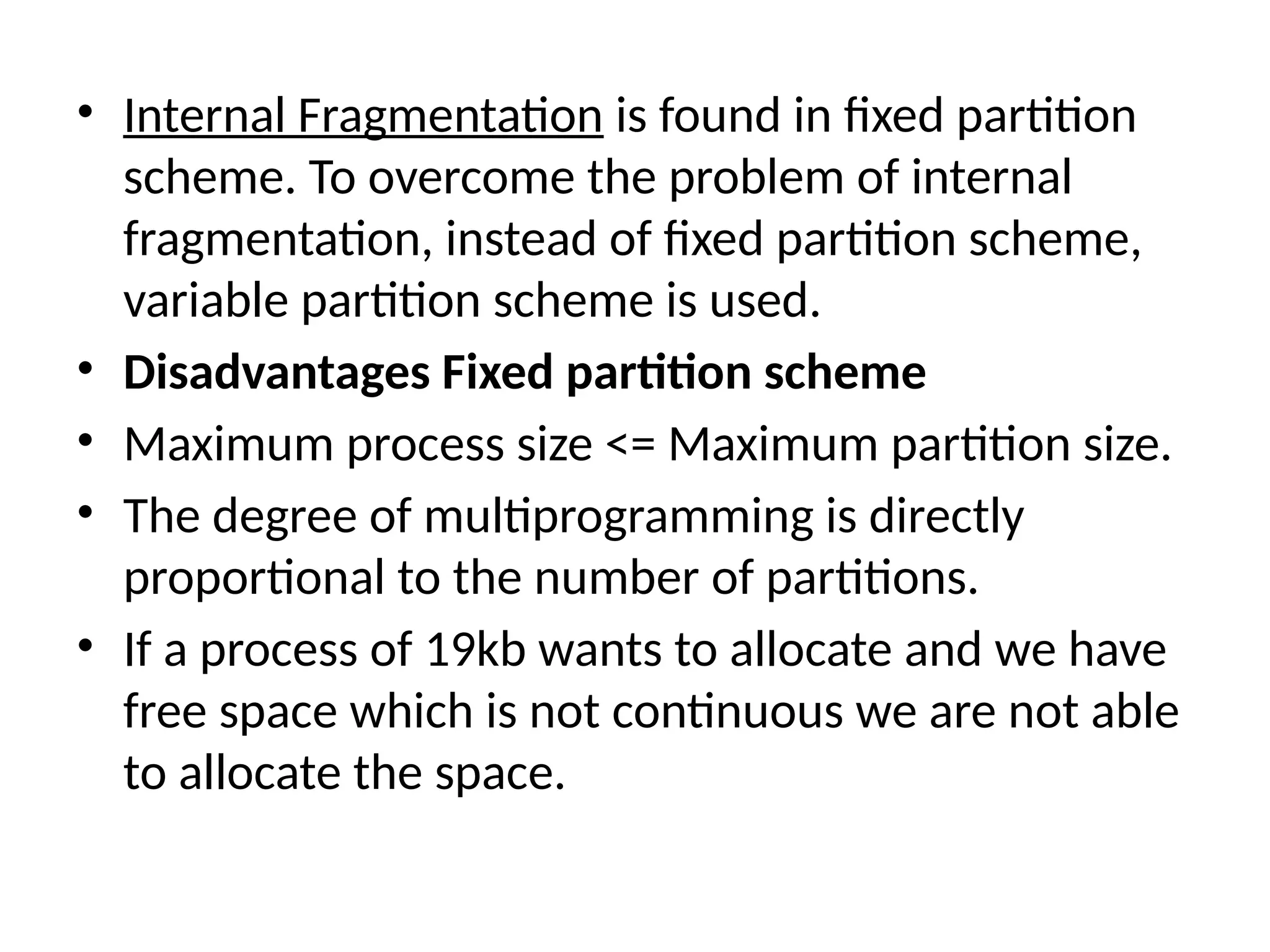 • Internal Fragmentation is found in fixed partition
scheme. To overcome the problem of internal
fragmentation, instead of fixed partition scheme,
variable partition scheme is used.
• Disadvantages Fixed partition scheme
• Maximum process size <= Maximum partition size.
• The degree of multiprogramming is directly
proportional to the number of partitions.
• If a process of 19kb wants to allocate and we have
free space which is not continuous we are not able
to allocate the space.
 