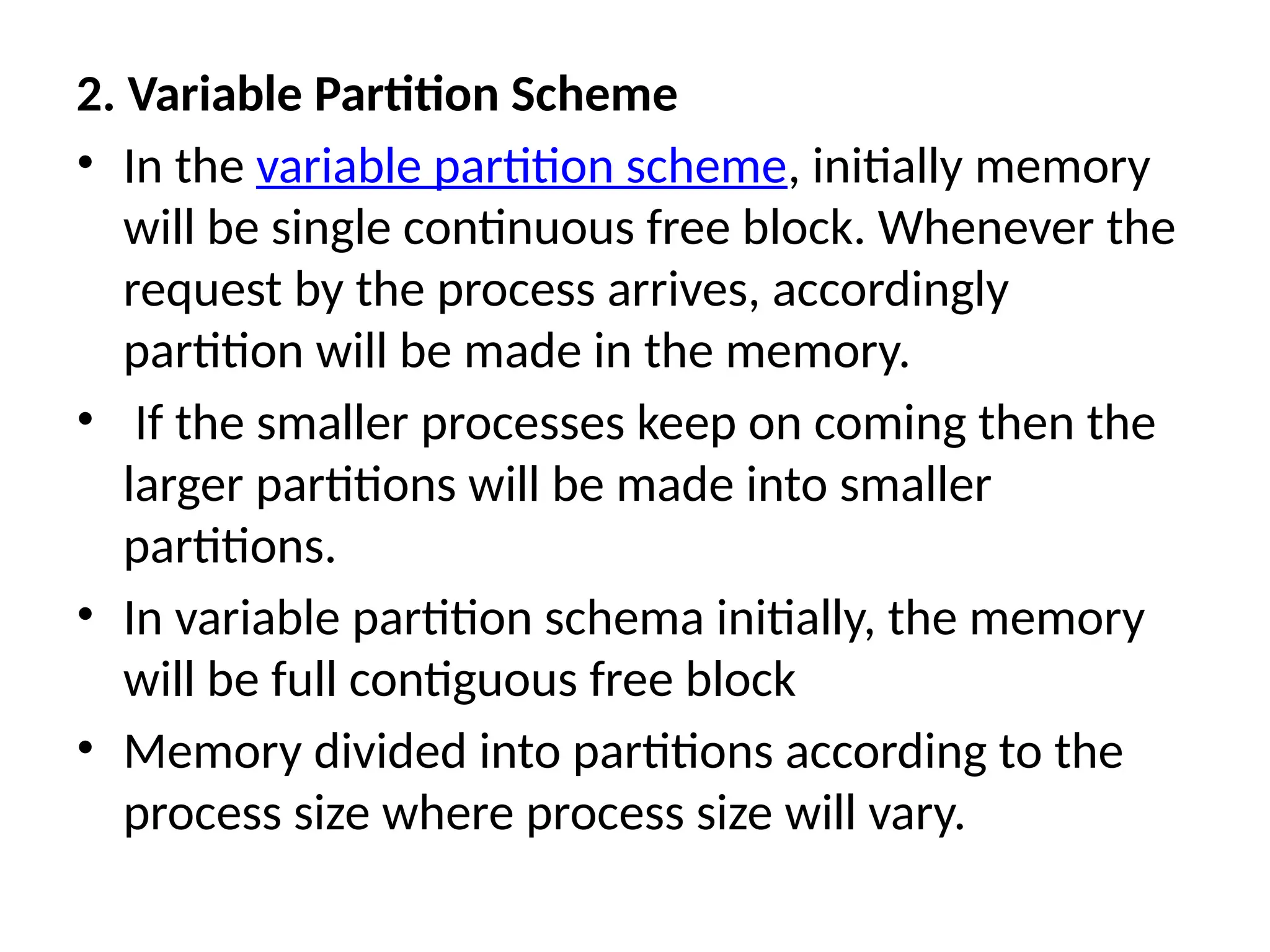 2. Variable Partition Scheme
• In the variable partition scheme, initially memory
will be single continuous free block. Whenever the
request by the process arrives, accordingly
partition will be made in the memory.
• If the smaller processes keep on coming then the
larger partitions will be made into smaller
partitions.
• In variable partition schema initially, the memory
will be full contiguous free block
• Memory divided into partitions according to the
process size where process size will vary.
 
