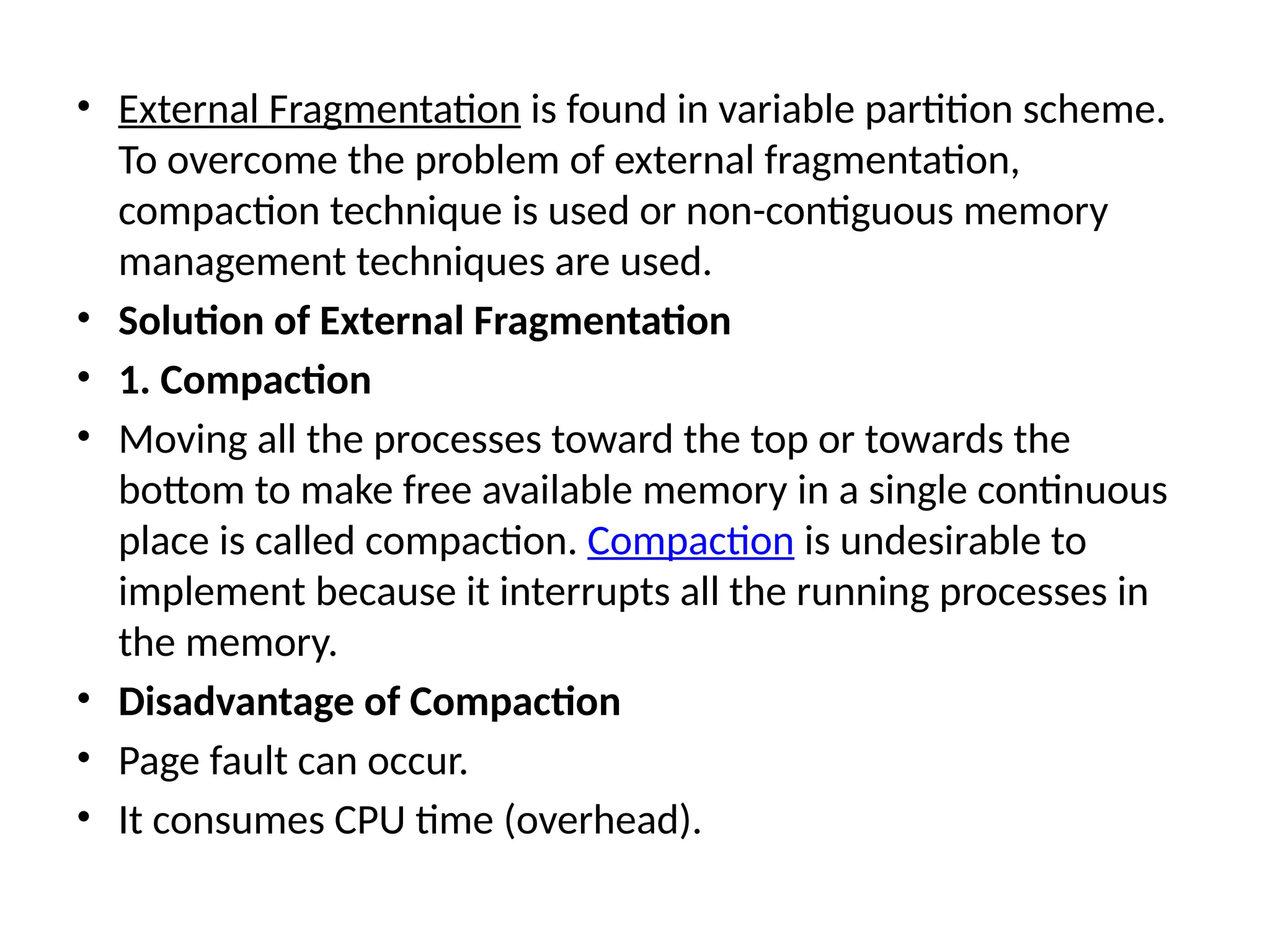 • External Fragmentation is found in variable partition scheme.
To overcome the problem of external fragmentation,
compaction technique is used or non-contiguous memory
management techniques are used.
• Solution of External Fragmentation
• 1. Compaction
• Moving all the processes toward the top or towards the
bottom to make free available memory in a single continuous
place is called compaction. Compaction is undesirable to
implement because it interrupts all the running processes in
the memory.
• Disadvantage of Compaction
• Page fault can occur.
• It consumes CPU time (overhead).
 