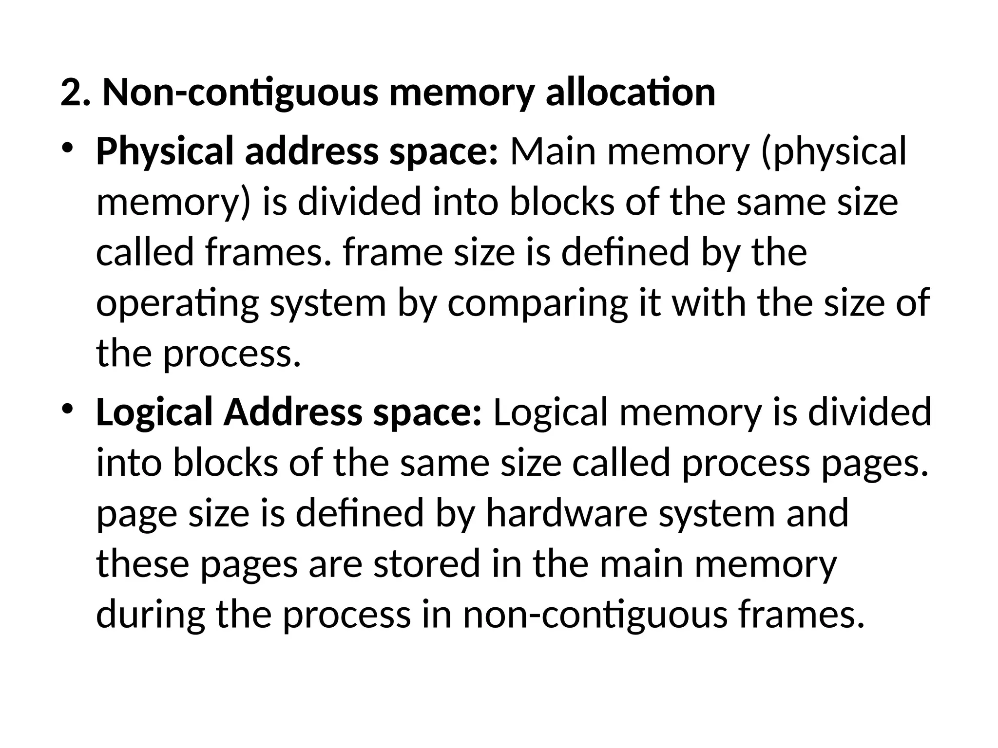 2. Non-contiguous memory allocation
• Physical address space: Main memory (physical
memory) is divided into blocks of the same size
called frames. frame size is defined by the
operating system by comparing it with the size of
the process.
• Logical Address space: Logical memory is divided
into blocks of the same size called process pages.
page size is defined by hardware system and
these pages are stored in the main memory
during the process in non-contiguous frames.
 