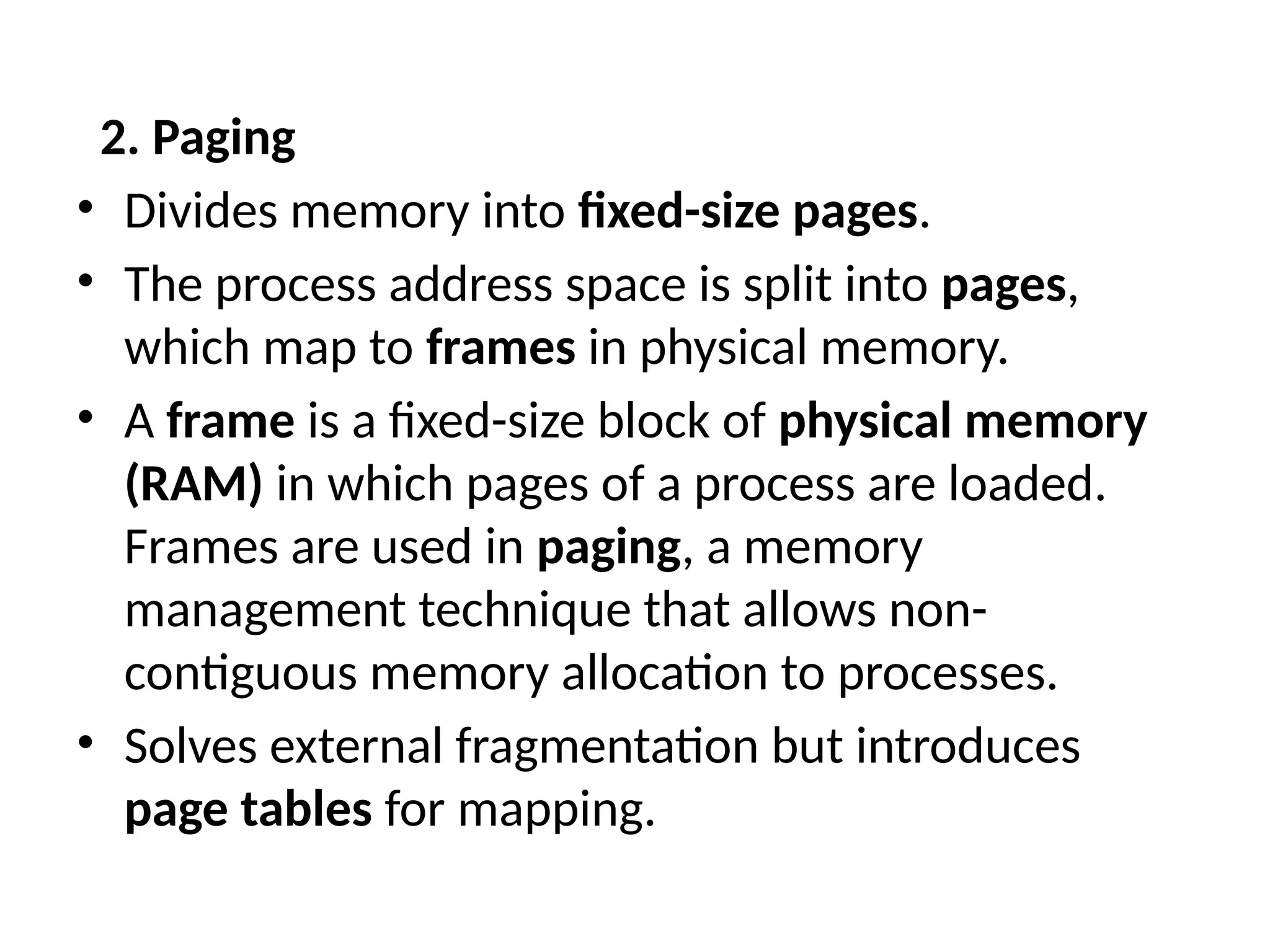 2. Paging
• Divides memory into fixed-size pages.
• The process address space is split into pages,
which map to frames in physical memory.
• A frame is a fixed-size block of physical memory
(RAM) in which pages of a process are loaded.
Frames are used in paging, a memory
management technique that allows non-
contiguous memory allocation to processes.
• Solves external fragmentation but introduces
page tables for mapping.
 