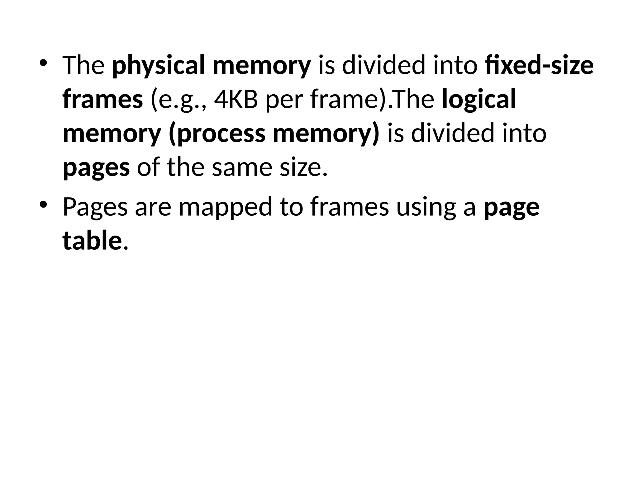 • The physical memory is divided into fixed-size
frames (e.g., 4KB per frame).The logical
memory (process memory) is divided into
pages of the same size.
• Pages are mapped to frames using a page
table.
 