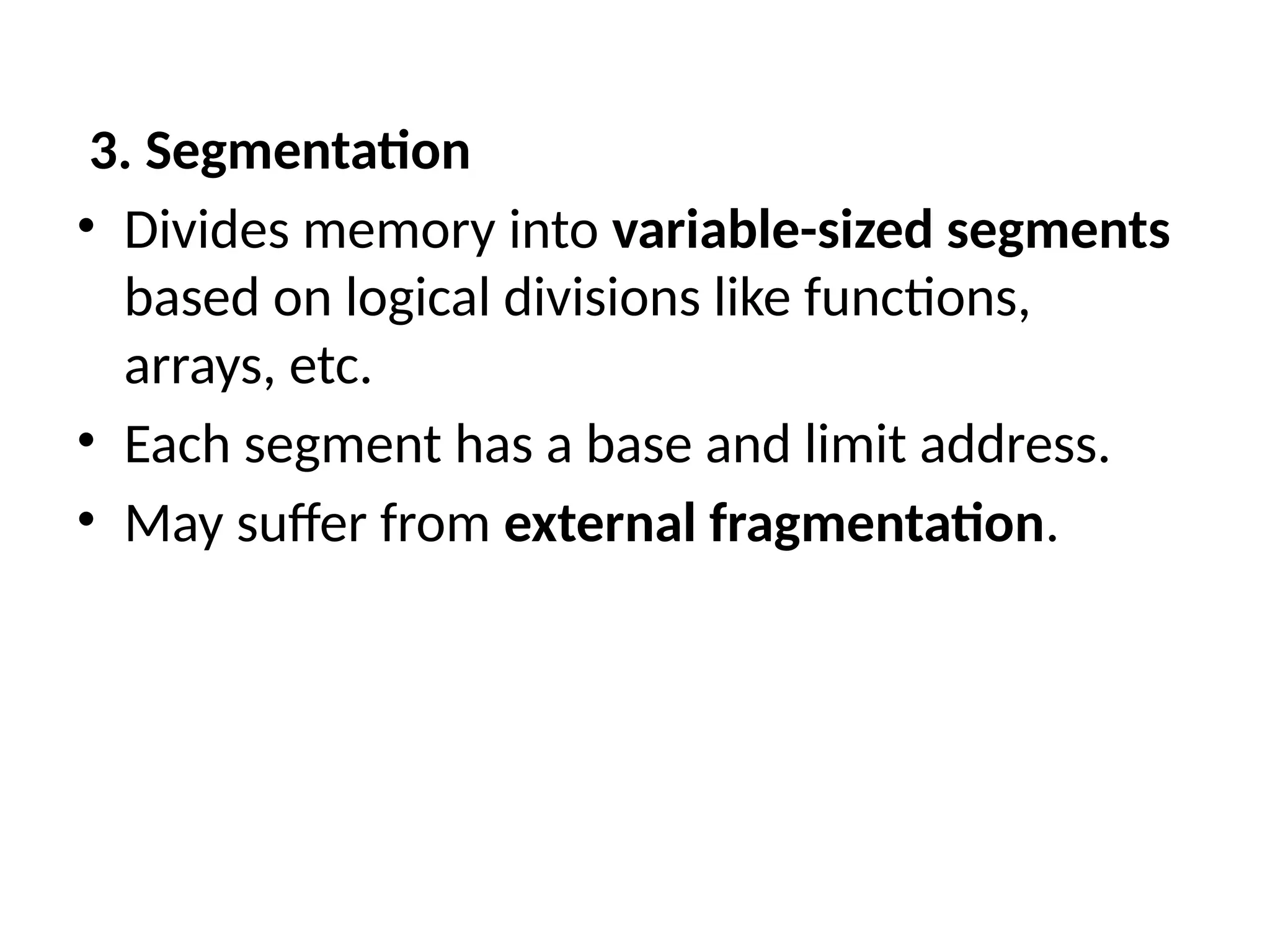 3. Segmentation
• Divides memory into variable-sized segments
based on logical divisions like functions,
arrays, etc.
• Each segment has a base and limit address.
• May suffer from external fragmentation.
 