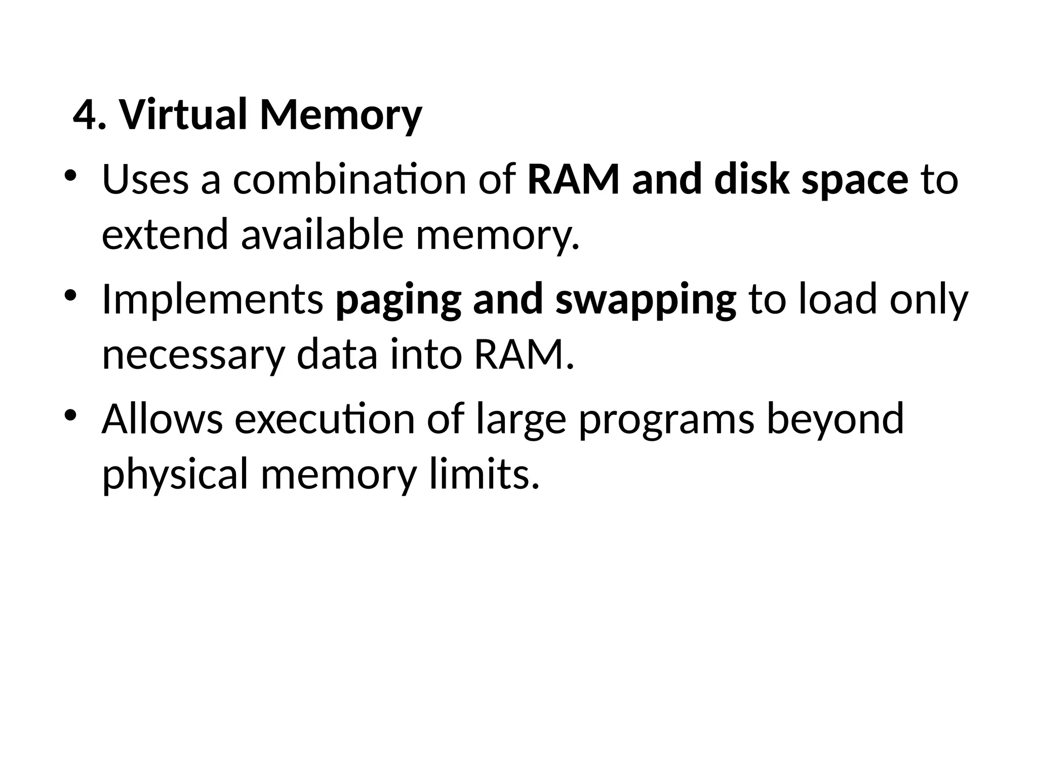 4. Virtual Memory
• Uses a combination of RAM and disk space to
extend available memory.
• Implements paging and swapping to load only
necessary data into RAM.
• Allows execution of large programs beyond
physical memory limits.
 