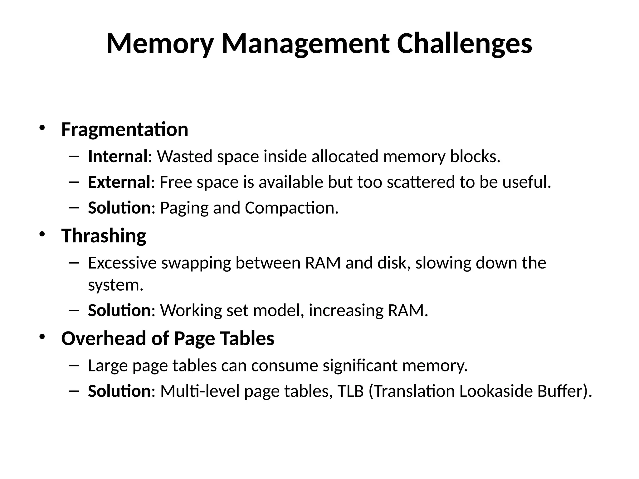 Memory Management Challenges
• Fragmentation
– Internal: Wasted space inside allocated memory blocks.
– External: Free space is available but too scattered to be useful.
– Solution: Paging and Compaction.
• Thrashing
– Excessive swapping between RAM and disk, slowing down the
system.
– Solution: Working set model, increasing RAM.
• Overhead of Page Tables
– Large page tables can consume significant memory.
– Solution: Multi-level page tables, TLB (Translation Lookaside Buffer).
 