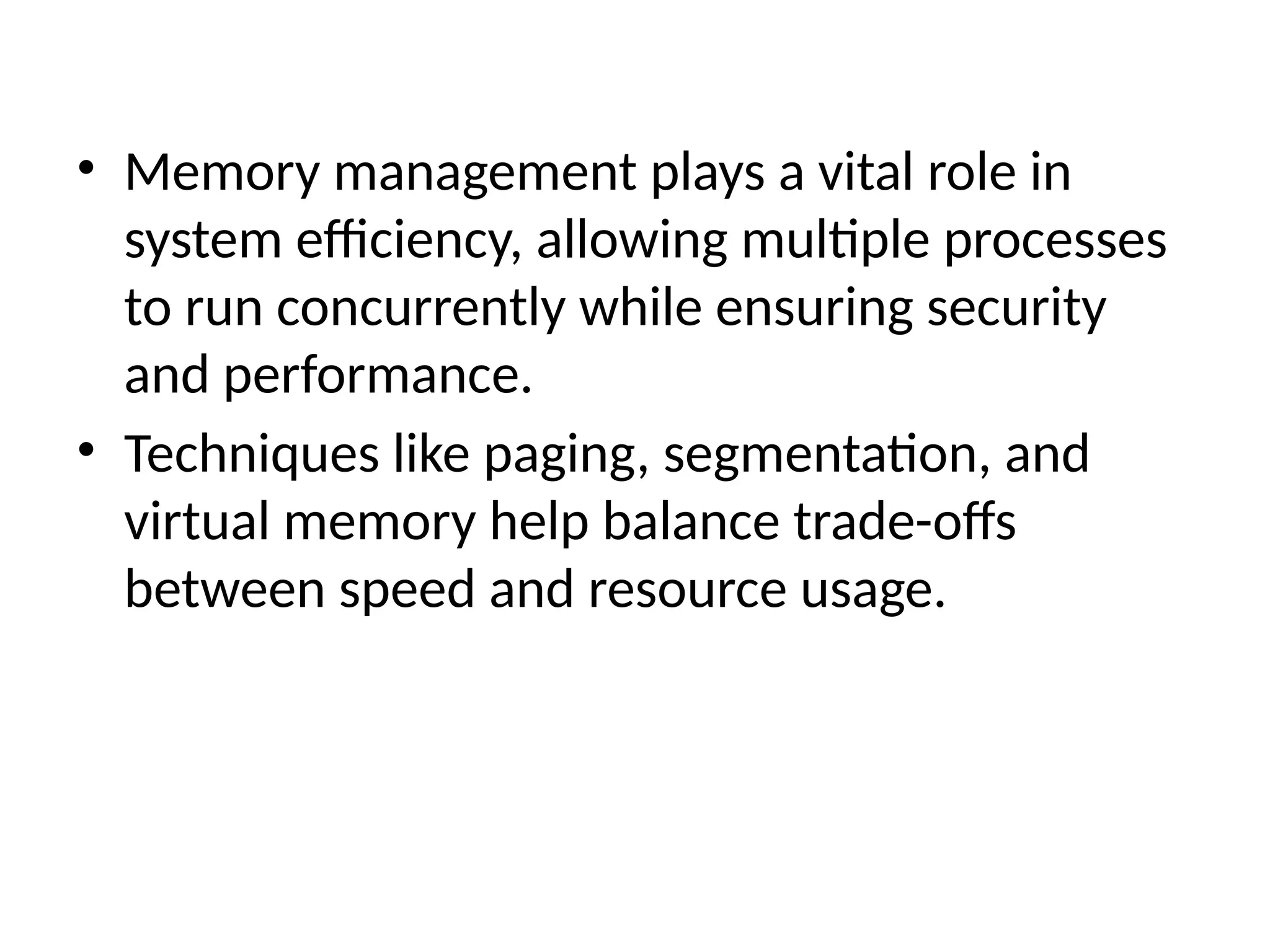 • Memory management plays a vital role in
system efficiency, allowing multiple processes
to run concurrently while ensuring security
and performance.
• Techniques like paging, segmentation, and
virtual memory help balance trade-offs
between speed and resource usage.
 