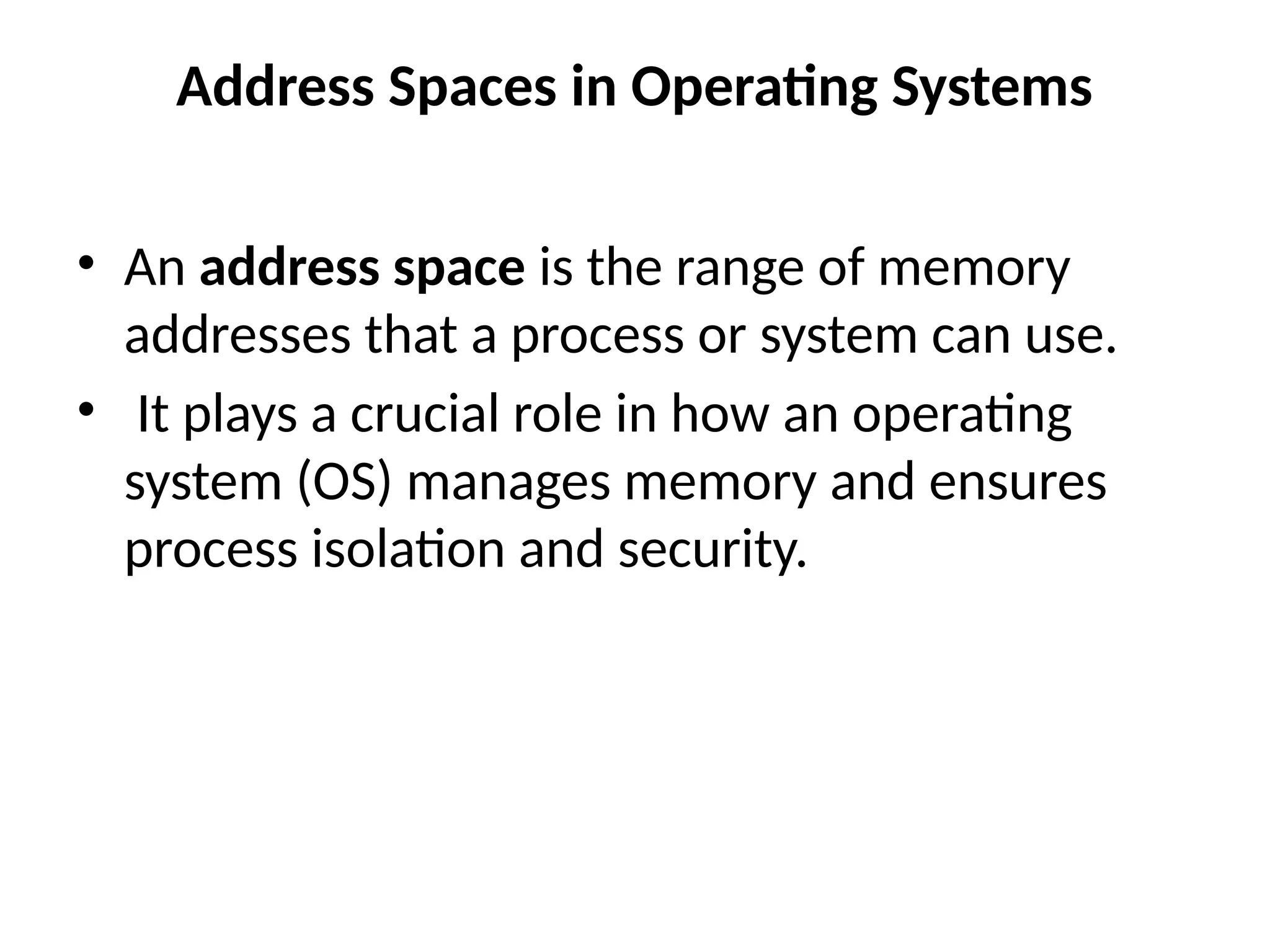 Address Spaces in Operating Systems
• An address space is the range of memory
addresses that a process or system can use.
• It plays a crucial role in how an operating
system (OS) manages memory and ensures
process isolation and security.
 