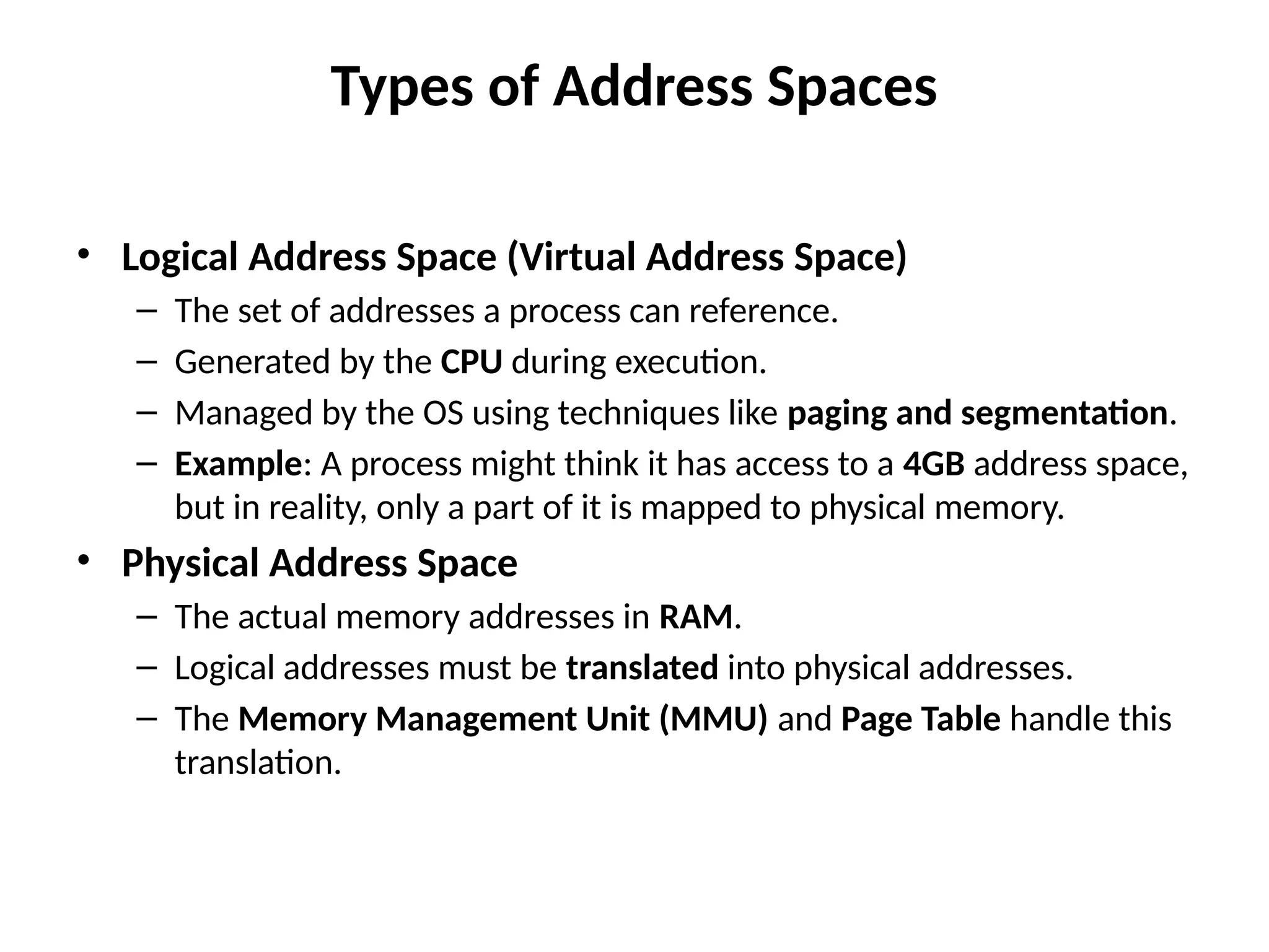 Types of Address Spaces
• Logical Address Space (Virtual Address Space)
– The set of addresses a process can reference.
– Generated by the CPU during execution.
– Managed by the OS using techniques like paging and segmentation.
– Example: A process might think it has access to a 4GB address space,
but in reality, only a part of it is mapped to physical memory.
• Physical Address Space
– The actual memory addresses in RAM.
– Logical addresses must be translated into physical addresses.
– The Memory Management Unit (MMU) and Page Table handle this
translation.
 