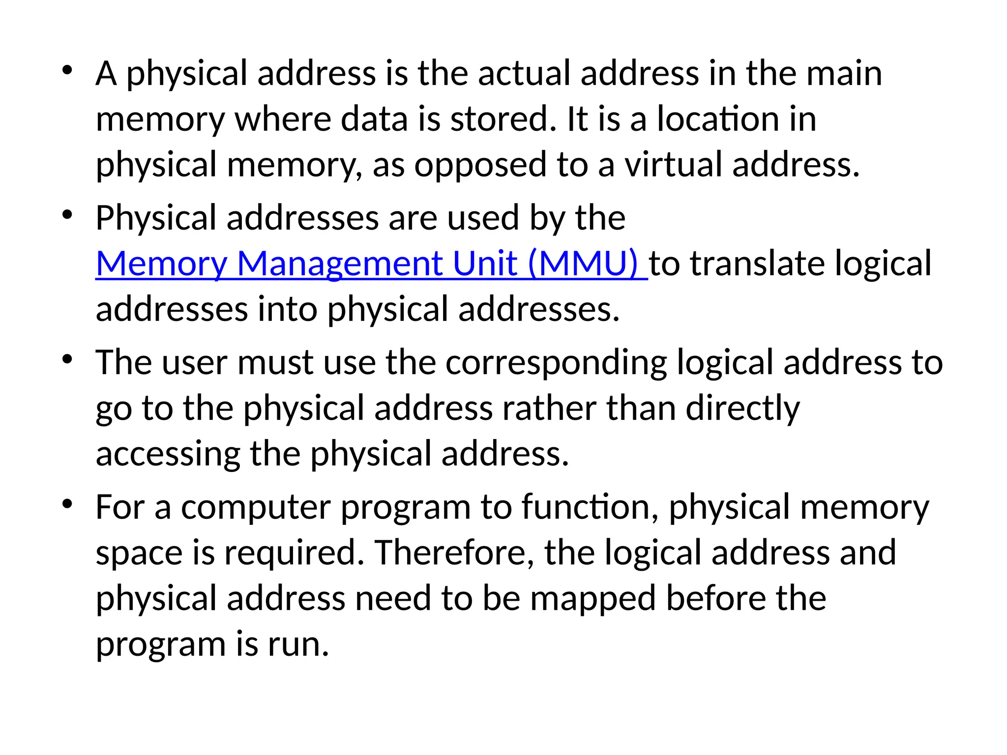 • A physical address is the actual address in the main
memory where data is stored. It is a location in
physical memory, as opposed to a virtual address.
• Physical addresses are used by the
Memory Management Unit (MMU) to translate logical
addresses into physical addresses.
• The user must use the corresponding logical address to
go to the physical address rather than directly
accessing the physical address.
• For a computer program to function, physical memory
space is required. Therefore, the logical address and
physical address need to be mapped before the
program is run.
 