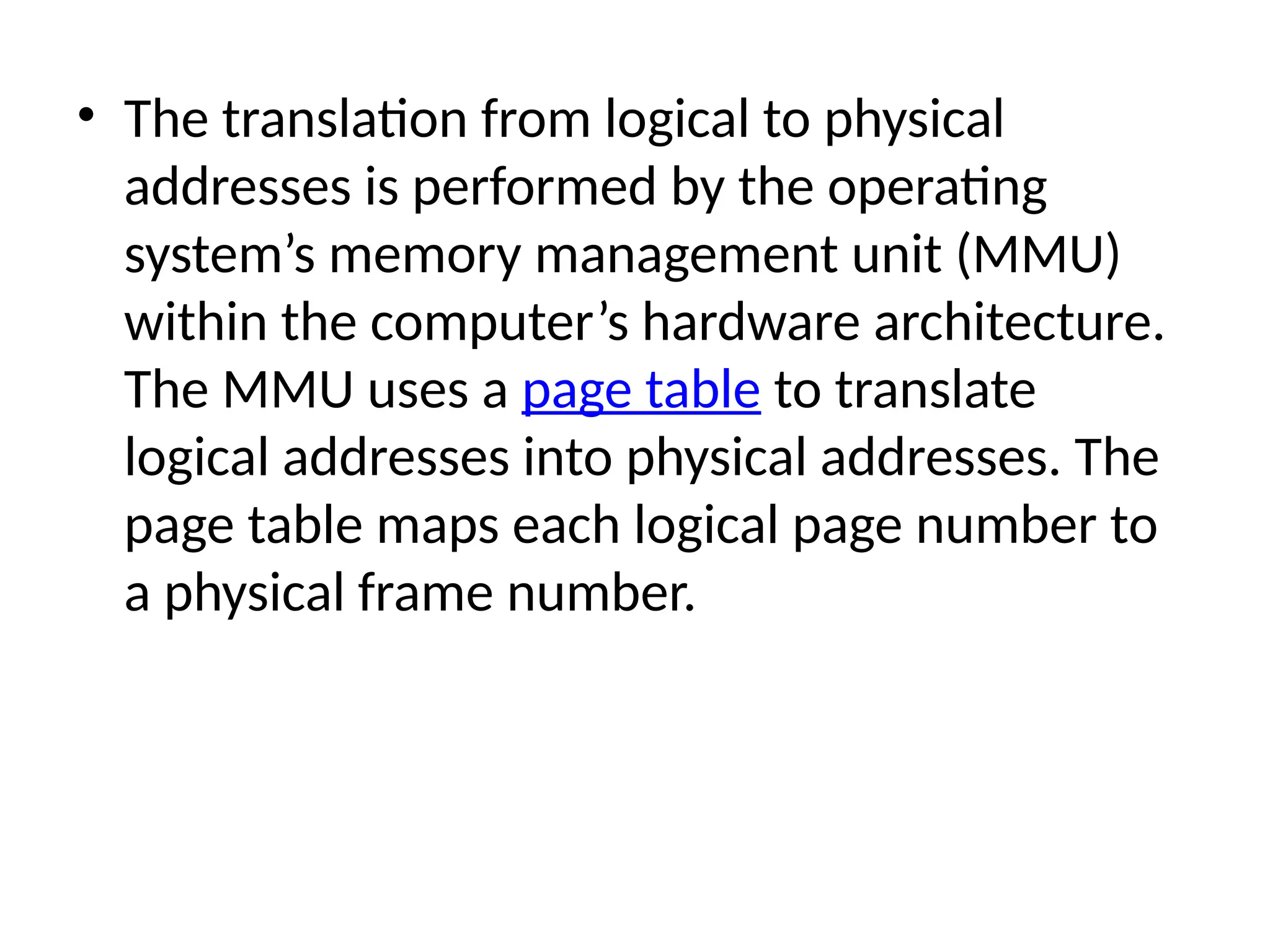 • The translation from logical to physical
addresses is performed by the operating
system’s memory management unit (MMU)
within the computer’s hardware architecture.
The MMU uses a page table to translate
logical addresses into physical addresses. The
page table maps each logical page number to
a physical frame number.
 