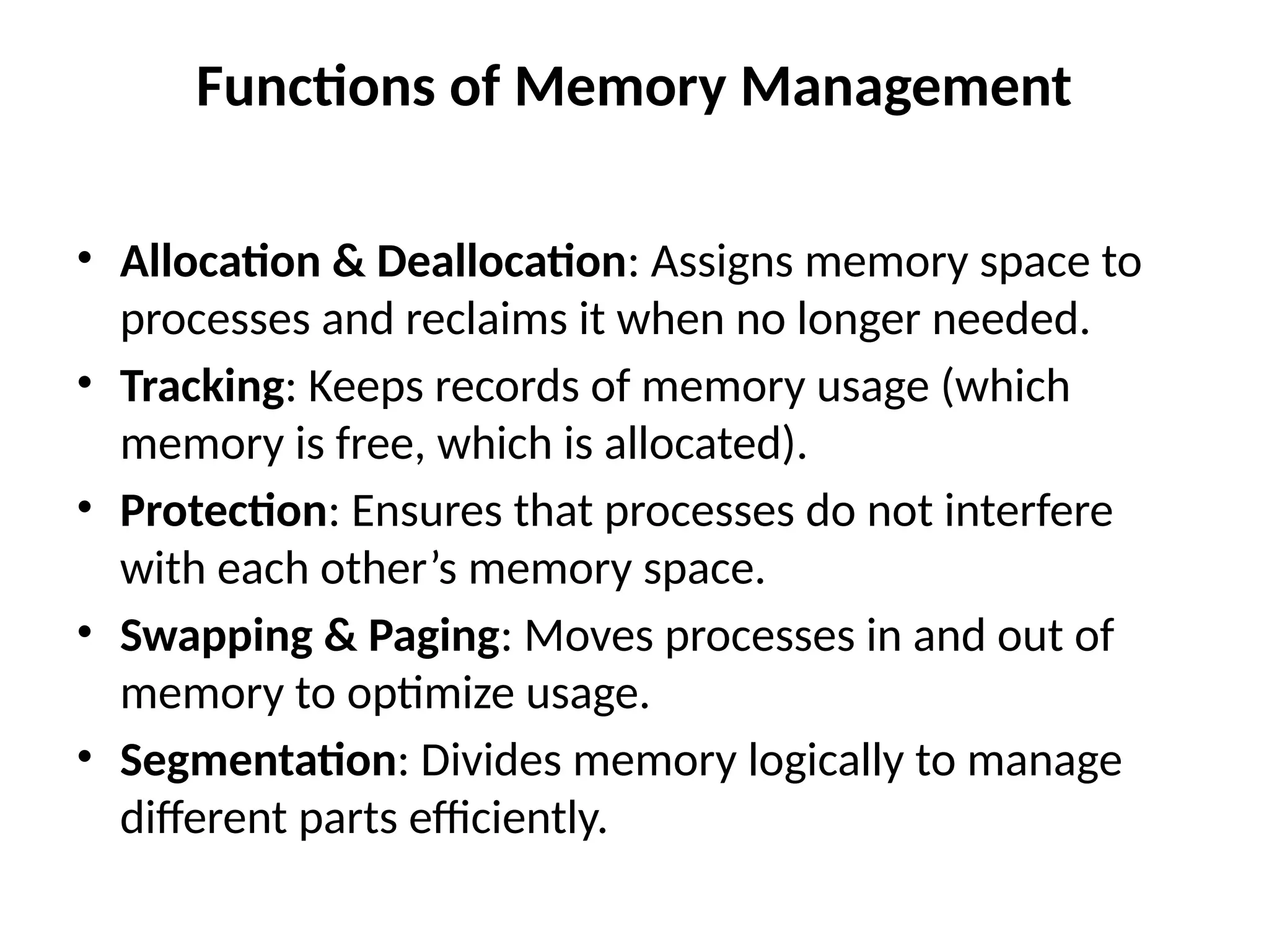Functions of Memory Management
• Allocation & Deallocation: Assigns memory space to
processes and reclaims it when no longer needed.
• Tracking: Keeps records of memory usage (which
memory is free, which is allocated).
• Protection: Ensures that processes do not interfere
with each other’s memory space.
• Swapping & Paging: Moves processes in and out of
memory to optimize usage.
• Segmentation: Divides memory logically to manage
different parts efficiently.
 