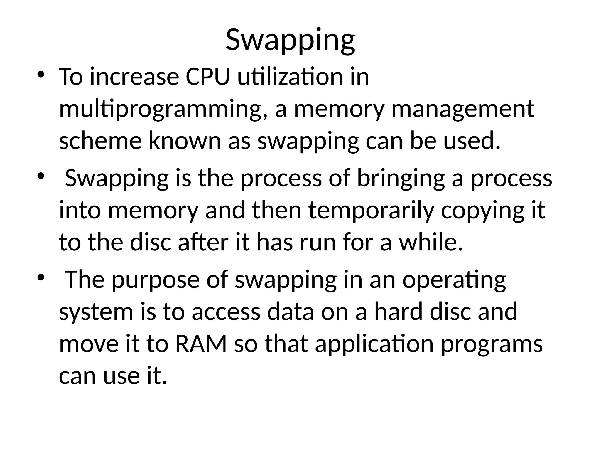 Swapping
• To increase CPU utilization in
multiprogramming, a memory management
scheme known as swapping can be used.
• Swapping is the process of bringing a process
into memory and then temporarily copying it
to the disc after it has run for a while.
• The purpose of swapping in an operating
system is to access data on a hard disc and
move it to RAM so that application programs
can use it.
 