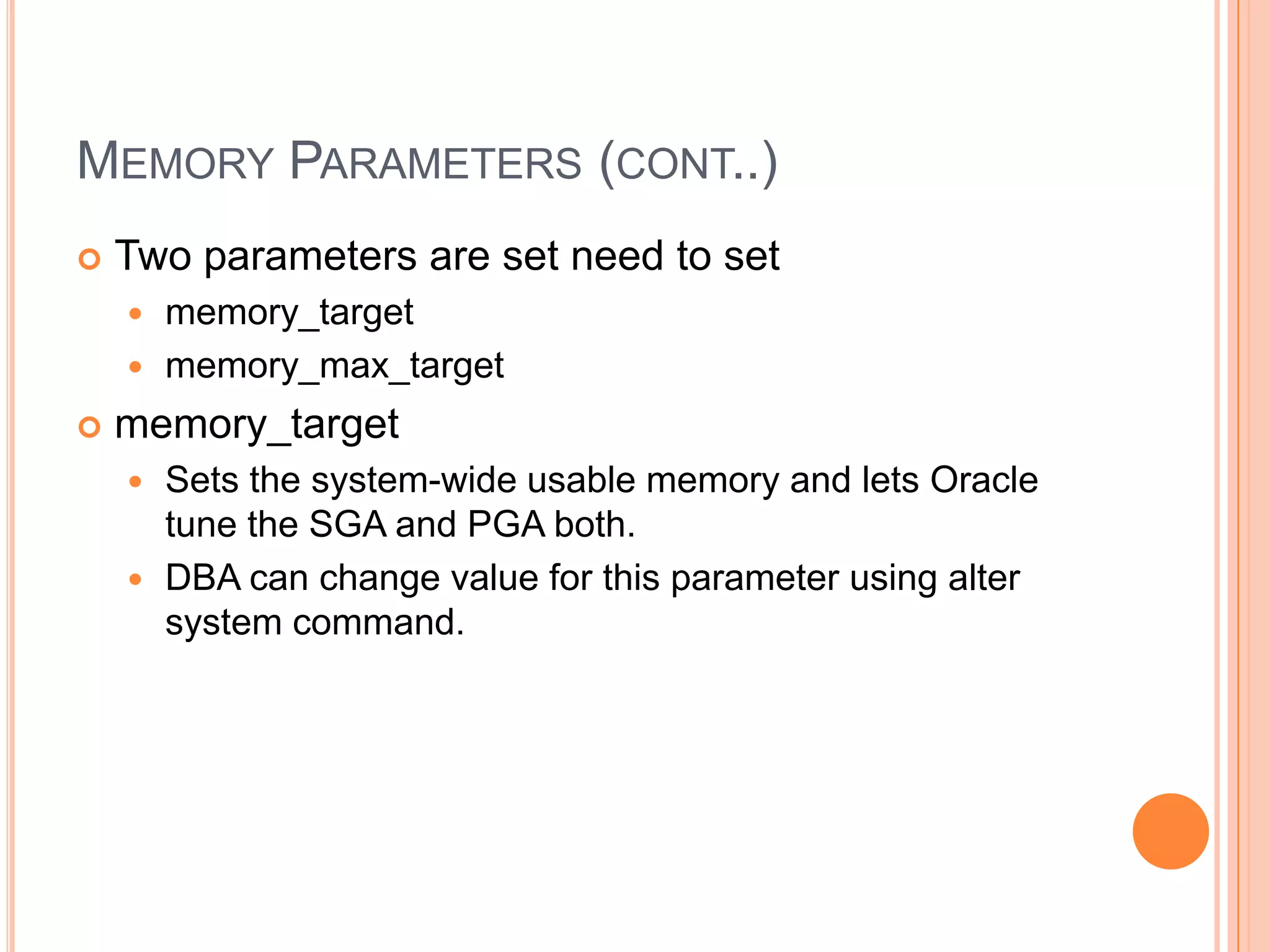 MEMORY PARAMETERS (CONT..)  Two parameters are set need to set  memory_target  memory_max_target  memory_target  Sets the system-wide usable memory and lets Oracle tune the SGA and PGA both.  DBA can change value for this parameter using alter system command. 