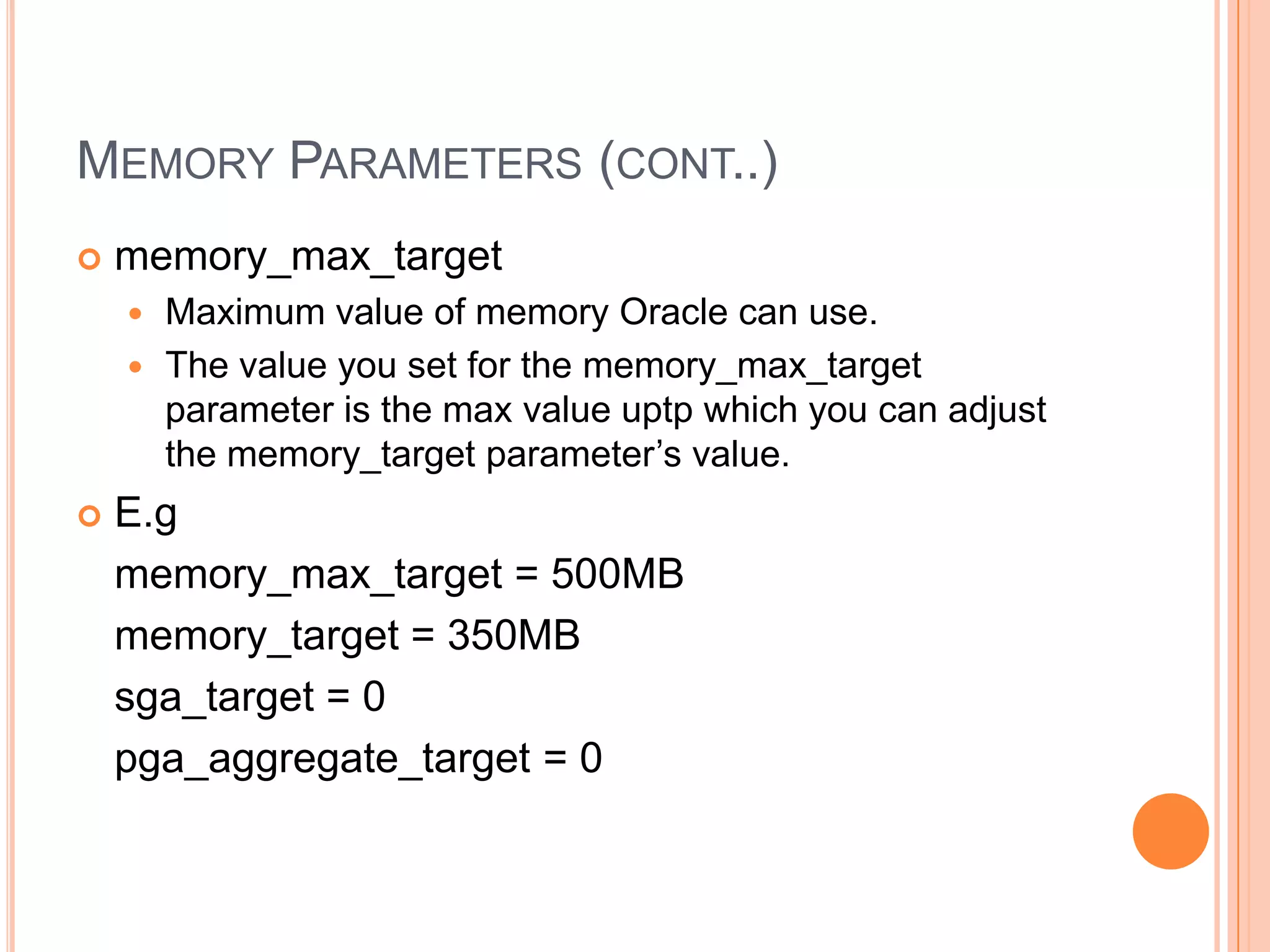MEMORY PARAMETERS (CONT..)  memory_max_target  Maximum value of memory Oracle can use.  The value you set for the memory_max_target parameter is the max value uptp which you can adjust the memory_target parameter’s value.  E.g memory_max_target = 500MB memory_target = 350MB sga_target = 0 pga_aggregate_target = 0 
