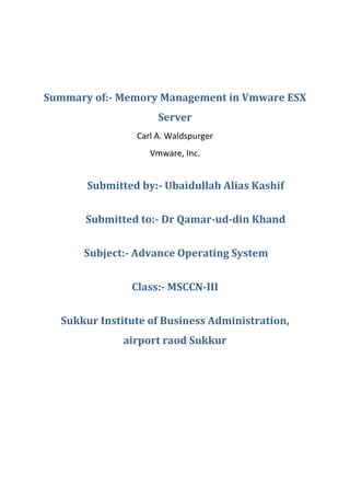 Summary of:- Memory Management in Vmware ESX
                     Server
                Carl A. Waldspurger
                   Vmware, Inc.


       Submitted by:- Ubaidullah Alias Kashif


       Submitted to:- Dr Qamar-ud-din Khand


      Subject:- Advance Operating System


               Class:- MSCCN-III


  Sukkur Institute of Business Administration,
              airport raod Sukkur
 