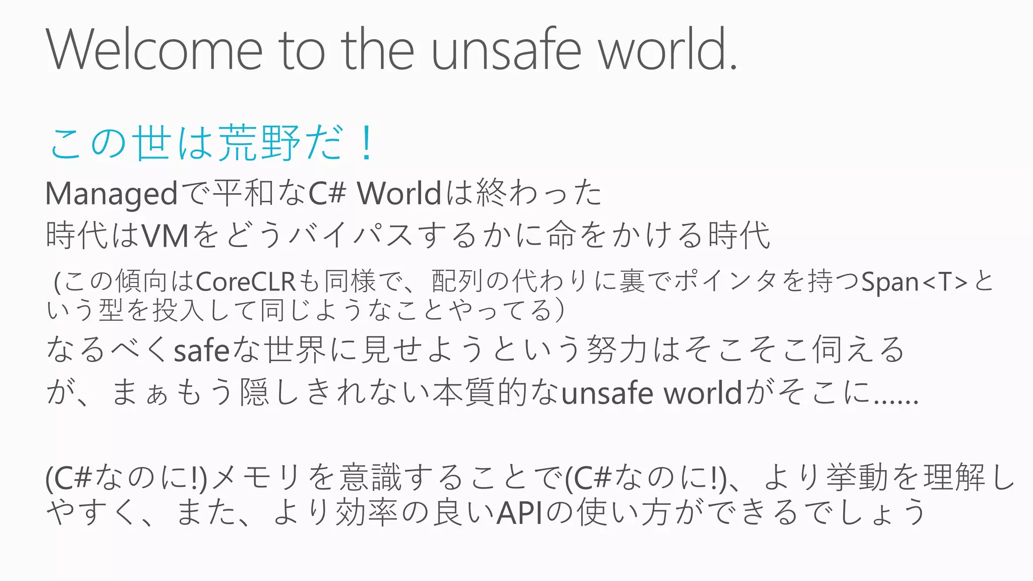 この世は荒野だ！
Managedで平和なC# Worldは終わった
時代はVMをどうバイパスするかに命をかける時代
(この傾向はCoreCLRも同様で、配列の代わりに裏でポインタを持つSpan<T>と
いう型を投入して同じようなことやってる）
なるべくsafeな世界に見せようという努力はそこそこ伺える
が、まぁもう隠しきれない本質的なunsafe worldがそこに……
(C#なのに!)メモリを意識することで(C#なのに!)、より挙動を理解し
やすく、また、より効率の良いAPIの使い方ができるでしょう
 