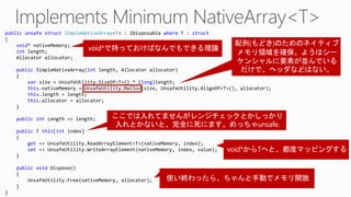 public unsafe struct SimpleNativeArray<T> : IDisposable where T : struct
{
void* nativeMemory;
int length;
Allocator allocator;
public SimpleNativeArray(int length, Allocator allocator)
{
var size = UnsafeUtility.SizeOf<T>() * (long)length;
this.nativeMemory = UnsafeUtility.Malloc(size, UnsafeUtility.AlignOf<T>(), allocator);
this.length = length;
this.allocator = allocator;
}
public int Length => length;
public T this[int index]
{
get => UnsafeUtility.ReadArrayElement<T>(nativeMemory, index);
set => UnsafeUtility.WriteArrayElement(nativeMemory, index, value);
}
public void Dispose()
{
UnsafeUtility.Free(nativeMemory, allocator);
}
}
 