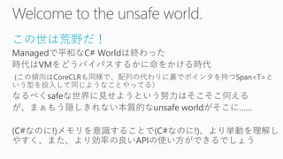 この世は荒野だ！
Managedで平和なC# Worldは終わった
時代はVMをどうバイパスするかに命をかける時代
(この傾向はCoreCLRも同様で、配列の代わりに裏でポインタを持つSpan<T>と
いう型を投入して同じようなことやってる）
なるべくsafeな世界に見せようという努力はそこそこ伺える
が、まぁもう隠しきれない本質的なunsafe worldがそこに……
(C#なのに!)メモリを意識することで(C#なのに!)、より挙動を理解し
やすく、また、より効率の良いAPIの使い方ができるでしょう
 