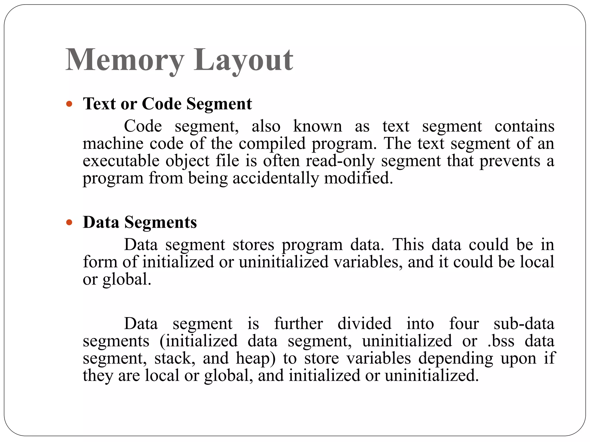 Memory Layout
 Text or Code Segment
Code segment, also known as text segment contains
machine code of the compiled program. The text segment of an
executable object file is often read-only segment that prevents a
program from being accidentally modified.
 Data Segments
Data segment stores program data. This data could be in
form of initialized or uninitialized variables, and it could be local
or global.
Data segment is further divided into four sub-data
segments (initialized data segment, uninitialized or .bss data
segment, stack, and heap) to store variables depending upon if
they are local or global, and initialized or uninitialized.
 