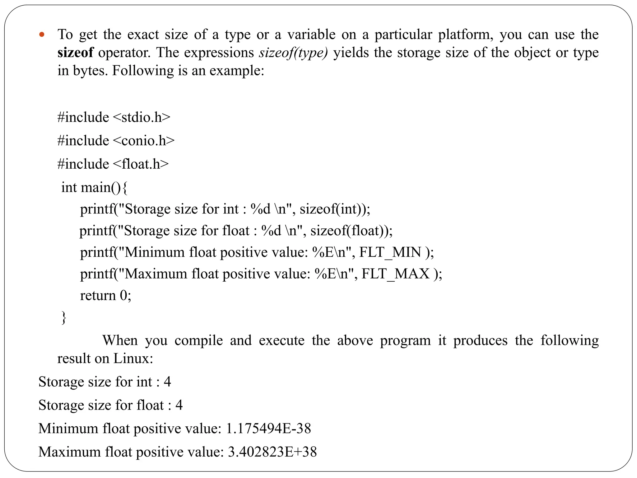  To get the exact size of a type or a variable on a particular platform, you can use the
sizeof operator. The expressions sizeof(type) yields the storage size of the object or type
in bytes. Following is an example:
#include <stdio.h>
#include <conio.h>
#include <float.h>
int main(){
printf("Storage size for int : %d n", sizeof(int));
printf("Storage size for float : %d n", sizeof(float));
printf("Minimum float positive value: %En", FLT_MIN );
printf("Maximum float positive value: %En", FLT_MAX );
return 0;
}
When you compile and execute the above program it produces the following
result on Linux:
Storage size for int : 4
Storage size for float : 4
Minimum float positive value: 1.175494E-38
Maximum float positive value: 3.402823E+38
 