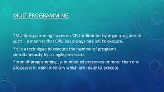 MULTIPROGRAMMING
*Multiprogramming increases CPU utilization by organizing jobs in
such a manner that CPU has always one job to execute.
*It is a technique to execute the number of programs
simultaneously by a single processor.
*In multiprogramming , a number of processes or more than one
process is in main memory which are ready to execute.
 
