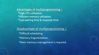 Advantages of multiprogramming :-
*High CPU utilization.
*Efficient memory utilization.
*Less waiting time & response time.
Disadvantage of multiprogramming :-
*Difficult scheduling.
*Memory fragmentation.
*Main memory management is required.
 
