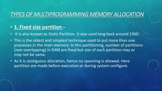 TYPES OF MULTIPROGRAMMING MEMORY ALLOCATION
• 1. Fixed size partition –
• It is also known as Static Partition. It was used long back around 1960.
• This is the oldest and simplest technique used to put more than one
processes in the main memory. In this partitioning, number of partitions
(non-overlapping) in RAM are fixed but size of each partition may or
may not be same.
• As it is contiguous allocation, hence no spanning is allowed. Here
partition are made before execution or during system configure.
 