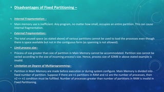 .
• Disadvantages of Fixed Partitioning –
• Internal Fragmentation: -
• Main memory use is inefficient. Any program, no matter how small, occupies an entire partition. This can cause
internal fragmentation.
• External Fragmentation:-
• The total unused space (as stated above) of various partitions cannot be used to load the processes even though
there is space available but not in the contiguous form (as spanning is not allowed).
• Limit process size:-
• Process of size greater than size of partition in Main Memory cannot be accommodated. Partition size cannot be
varied according to the size of incoming process’s size. Hence, process size of 32MB in above stated example is
invalid.
• Limitation on Degree of Multiprogramming:-
• Partition in Main Memory are made before execution or during system configure. Main Memory is divided into
fixed number of partition. Suppose if there are n1 partitions in RAM and n2 are the number of processes, then
n2 <= n1 condition must be fulfilled. Number of processes greater than number of partitions in RAM is invalid in
Fixed Partitioning.
 