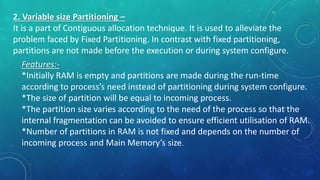 2. Variable size Partitioning –
It is a part of Contiguous allocation technique. It is used to alleviate the
problem faced by Fixed Partitioning. In contrast with fixed partitioning,
partitions are not made before the execution or during system configure.
Features:-
*Initially RAM is empty and partitions are made during the run-time
according to process’s need instead of partitioning during system configure.
*The size of partition will be equal to incoming process.
*The partition size varies according to the need of the process so that the
internal fragmentation can be avoided to ensure efficient utilisation of RAM.
*Number of partitions in RAM is not fixed and depends on the number of
incoming process and Main Memory’s size.
 