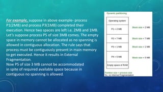 For example, suppose in above example- process
P1(2MB) and process P3(1MB) completed their
execution. Hence two spaces are left i.e. 2MB and 1MB.
Let’s suppose process P5 of size 3MB comes. The empty
space in memory cannot be allocated as no spanning is
allowed in contiguous allocation. The rule says that
process must be contiguously present in main memory
to get executed. Hence it results in External
Fragmentation.
Now P5 of size 3 MB cannot be accommodated
in spite of required available space because in
contiguous no spanning is allowed.
 