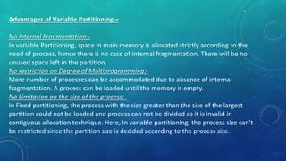 Advantages of Variable Partitioning –
No Internal Fragmentation:-
In variable Partitioning, space in main memory is allocated strictly according to the
need of process, hence there is no case of internal fragmentation. There will be no
unused space left in the partition.
No restriction on Degree of Multiprogramming:-
More number of processes can be accommodated due to absence of internal
fragmentation. A process can be loaded until the memory is empty.
No Limitation on the size of the process:-
In Fixed partitioning, the process with the size greater than the size of the largest
partition could not be loaded and process can not be divided as it is invalid in
contiguous allocation technique. Here, In variable partitioning, the process size can’t
be restricted since the partition size is decided according to the process size.
 