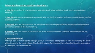 Below are the various partition algorithm :-
1. First Fit: In the first fit, the partition is allocated which is first sufficient block from the top of Main
Memory.
2. Best Fit Allocate the process to the partition which is the first smallest sufficient partition among the free
available partition.
3. Worst Fit Allocate the process to the partition which is the largest sufficient among the freely available
partitions available in the main memory.
4. Next Fit Next fit is similar to the first fit but it will search for the first sufficient partition from the last
allocation point.
Is Best-Fit really best?
Although best fit minimizes the wastage space, it consumes a lot of processor time for searching the block
which is close to the required size. Also, Best-fit may perform poorer than other algorithms in some cases.
For example, see below exercise.
 