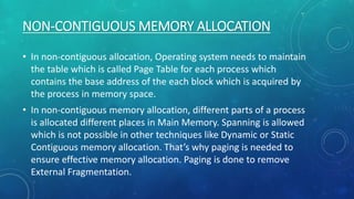 NON-CONTIGUOUS MEMORY ALLOCATION
• In non-contiguous allocation, Operating system needs to maintain
the table which is called Page Table for each process which
contains the base address of the each block which is acquired by
the process in memory space.
• In non-contiguous memory allocation, different parts of a process
is allocated different places in Main Memory. Spanning is allowed
which is not possible in other techniques like Dynamic or Static
Contiguous memory allocation. That’s why paging is needed to
ensure effective memory allocation. Paging is done to remove
External Fragmentation.
 