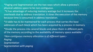 *Paging and Segmentation are the two ways which allow a process’s
physical address space to be non-contiguous.
*It has advantage of reducing memory wastage but it increases the
overheads due to address translation. It slows the execution of the memory
because time is consumed in address translation.
*A table has to be maintained for each process that carries the base
addresses of each block which has been acquired by a process in memory.
*Divide the process into several blocks and place them in different parts
of the memory according to the availability of memory space available.*
*Non-contiguous memory allocation is of different types:-
Paging
Segmentation
Segmentation with paging
 