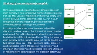 Working of non-contiguous(example):-
Here a process can be spanned across different spaces in
main memory in non-consecutive manner. Suppose process
P of size 4KB. Consider main memory have two empty slots
each of size 2KB. Hence total free space is, 2*2= 4 KB. In
contiguous memory allocation, process P cannot be
accommodated as spanning is not allowed.
In contiguous allocation, space in memory should be
allocated to whole process. If not, then that space remains
unallocated. But in Non-Contiguous allocation, process can
be divided into different parts and hence filling the space in
main memory. In this example, process P can be divided into
two parts of equal size – 2KB. Hence one part of process P
can be allocated to first 2KB space of main memory and
other part of process P can be allocated to second 2KB space
of main memory. Below diagram will explain in better way:
 