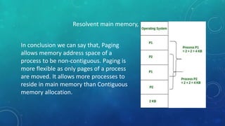 Resolvent main memory,
In conclusion we can say that, Paging
allows memory address space of a
process to be non-contiguous. Paging is
more flexible as only pages of a process
are moved. It allows more processes to
reside in main memory than Contiguous
memory allocation.
 