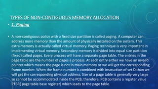 TYPES OF NON-CONTIGUOUS MEMORY ALLOCATION
• 1. Paging
• A non-contiguous policy with a fixed size partition is called paging. A computer can
address more memory than the amount of physically installed on the system. This
extra memory is actually called virtual memory. Paging technique is very important in
implementing virtual memory. Secondary memory is divided into equal size partition
(fixed) called pages. Every process will have a separate page table. The entries in the
page table are the number of pages a process. At each entry either we have an invalid
pointer which means the page is not in main memory or we will get the corresponding
frame number. When the frame number is combined with instruction of set D than we
will get the corresponding physical address. Size of a page table is generally very large
so cannot be accommodated inside the PCB, therefore, PCB contains a register value
PTBR( page table base register) which leads to the page table.
 