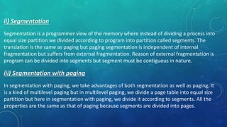 ii) Segmentation
Segmentation is a programmer view of the memory where instead of dividing a process into
equal size partition we divided according to program into partition called segments. The
translation is the same as paging but paging segmentation is independent of internal
fragmentation but suffers from external fragmentation. Reason of external fragmentation is
program can be divided into segments but segment must be contiguous in nature.
iii) Segmentation with paging
In segmentation with paging, we take advantages of both segmentation as well as paging. It
is a kind of multilevel paging but in multilevel paging, we divide a page table into equal size
partition but here in segmentation with paging, we divide it according to segments. All the
properties are the same as that of paging because segments are divided into pages.
 