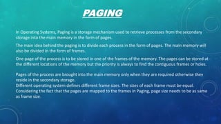 PAGING
In Operating Systems, Paging is a storage mechanism used to retrieve processes from the secondary
storage into the main memory in the form of pages.
The main idea behind the paging is to divide each process in the form of pages. The main memory will
also be divided in the form of frames.
One page of the process is to be stored in one of the frames of the memory. The pages can be stored at
the different locations of the memory but the priority is always to find the contiguous frames or holes.
Pages of the process are brought into the main memory only when they are required otherwise they
reside in the secondary storage.
Different operating system defines different frame sizes. The sizes of each frame must be equal.
Considering the fact that the pages are mapped to the frames in Paging, page size needs to be as same
as frame size.
 