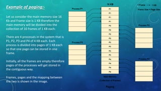 Example of paging:-
Let us consider the main memory size 16
Kb and Frame size is 1 KB therefore the
main memory will be divided into the
collection of 16 frames of 1 KB each.
There are 4 processes in the system that is
P1, P2, P3 and P4 of 4 KB each. Each
process is divided into pages of 1 KB each
so that one page can be stored in one
frame.
Initially, all the frames are empty therefore
pages of the processes will get stored in
the contiguous way.
Frames, pages and the mapping between
the two is shown in the image.
 
