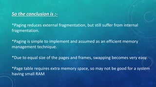 So the conclusion is :-
*Paging reduces external fragmentation, but still suffer from internal
fragmentation.
*Paging is simple to implement and assumed as an efficient memory
management technique.
*Due to equal size of the pages and frames, swapping becomes very easy.
*Page table requires extra memory space, so may not be good for a system
having small RAM.
 