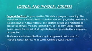 LOGICAL AND PHYSICAL ADDRESS
• Logical Address is generated by CPU while a program is running. The
logical address is virtual address as it does not exist physically, therefore, it
is also known as Virtual Address. This address is used as a reference to
access the physical memory location by CPU. The term Logical Address
Space is used for the set of all logical addresses generated by a program’s
perspective.
• The hardware device called Memory-Management Unit is used for
mapping logical address to its corresponding physical address.
 