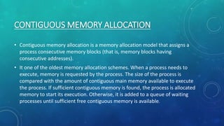 CONTIGUOUS MEMORY ALLOCATION
• Contiguous memory allocation is a memory allocation model that assigns a
process consecutive memory blocks (that is, memory blocks having
consecutive addresses).
• It one of the oldest memory allocation schemes. When a process needs to
execute, memory is requested by the process. The size of the process is
compared with the amount of contiguous main memory available to execute
the process. If sufficient contiguous memory is found, the process is allocated
memory to start its execution. Otherwise, it is added to a queue of waiting
processes until sufficient free contiguous memory is available.
 