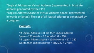 *Logical Address or Virtual Address (represented in bits): An
address generated by the CPU
*Logical Address Space or Virtual Address Space( represented
in words or bytes): The set of all logical addresses generated by
a program
Example:
*If Logical Address = 31 bit, then Logical Address
Space = 231 words = 2 G words (1 G = 230)
*If Logical Address Space = 128 M words = 27 * 220
words, then Logical Address = log2 227 = 27 bits
 