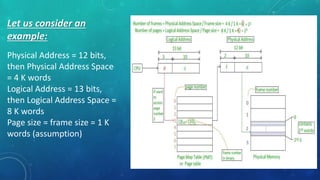 Let us consider an
example:
Physical Address = 12 bits,
then Physical Address Space
= 4 K words
Logical Address = 13 bits,
then Logical Address Space =
8 K words
Page size = frame size = 1 K
words (assumption)
 