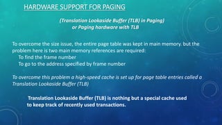 HARDWARE SUPPORT FOR PAGING
(Translation Lookaside Buffer (TLB) in Paging)
or Paging hardware with TLB
To overcome the size issue, the entire page table was kept in main memory. but the
problem here is two main memory references are required:
To find the frame number
To go to the address specified by frame number
To overcome this problem a high-speed cache is set up for page table entries called a
Translation Lookaside Buffer (TLB)
Translation Lookaside Buffer (TLB) is nothing but a special cache used
to keep track of recently used transactions.
 